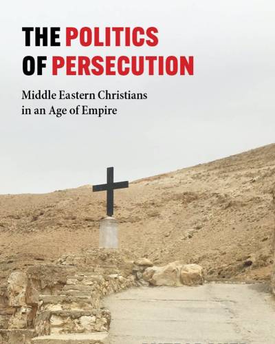 The Politics of Persecution: Middle Eastern Christians in an Age of Empire